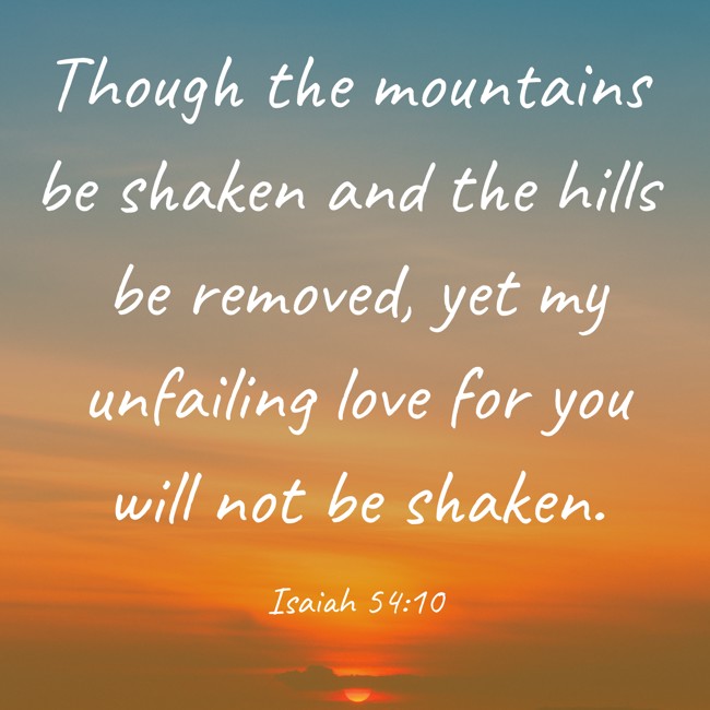 Though the mountains be shaken and the hills be removed, yet my unfailing love for you will not be shaken. - Isaiah 54:10