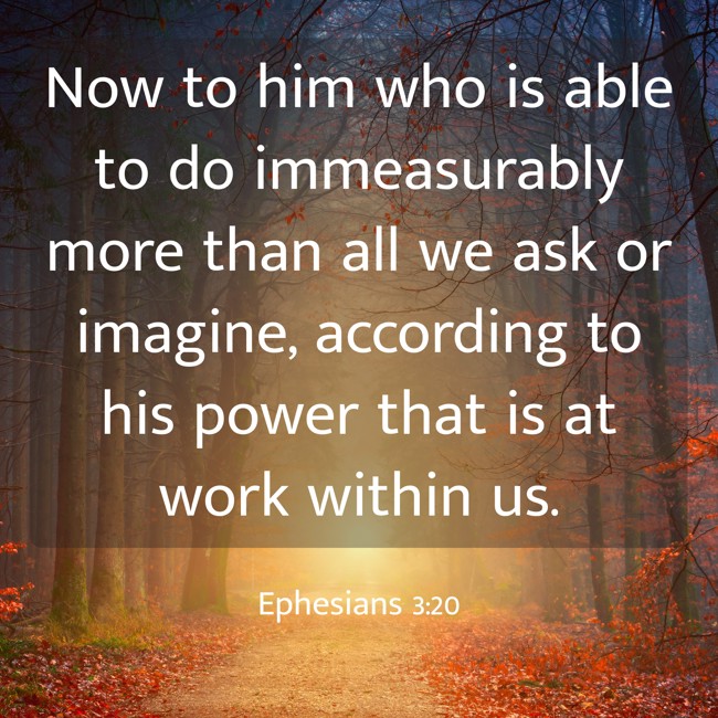 Now to him who is able to do immeasurably more than all we ask or imagine, according to his power that is at work within us. - Ephesians 3:20