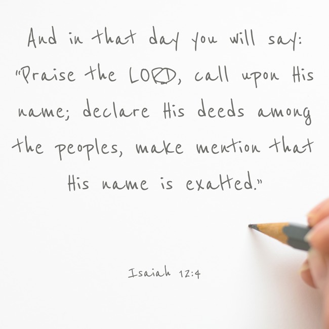 And in that day you will say: “Praise the LORD, call upon His name; declare His deeds among the peoples, make mention that His name is exalted.” - Isaiah 12:4