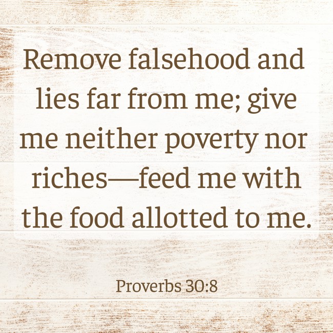 Remove falsehood and lies far from me; give me neither poverty nor riches—feed me with the food allotted to me. - Proverbs 30:8