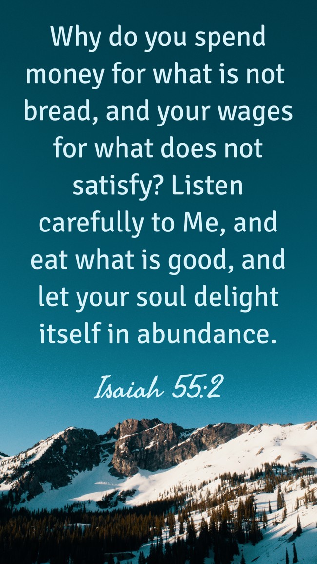 Why do you spend money for what is not bread, and your wages for what does not satisfy? Listen carefully to Me, and eat what is good, and let your soul delight itself in abundance. - Isaiah 55:2