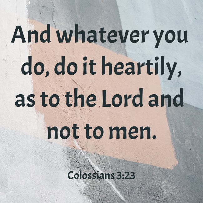 And whatever you do, do it heartily, as to the Lord and not to men. - Colossians 3:23