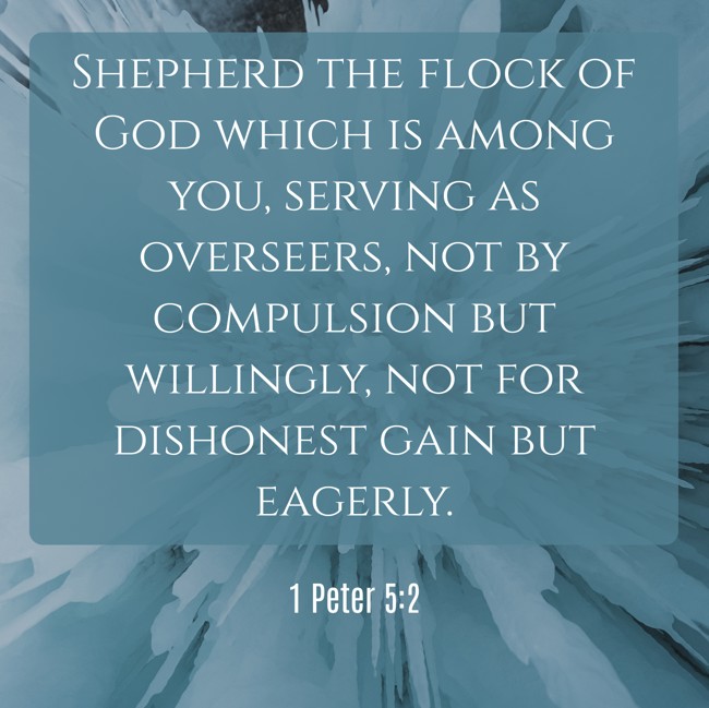 Shepherd the flock of God which is among you, serving as overseers, not by compulsion but willingly, not for dishonest gain but eagerly. - 1 Peter 5:2