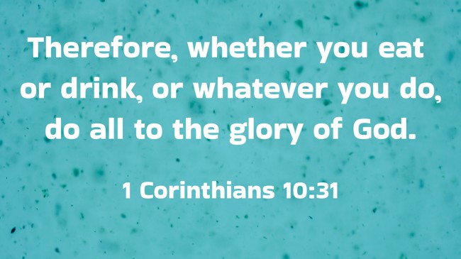 Therefore, whether you eat or drink, or whatever you do, do all to the glory of God. - 1 Corinthians 10:31