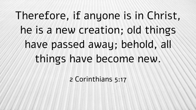 Therefore, if anyone is in Christ, he is a new creation; old things have passed away; behold, all things have become new. - 2 Corinthians 5:17