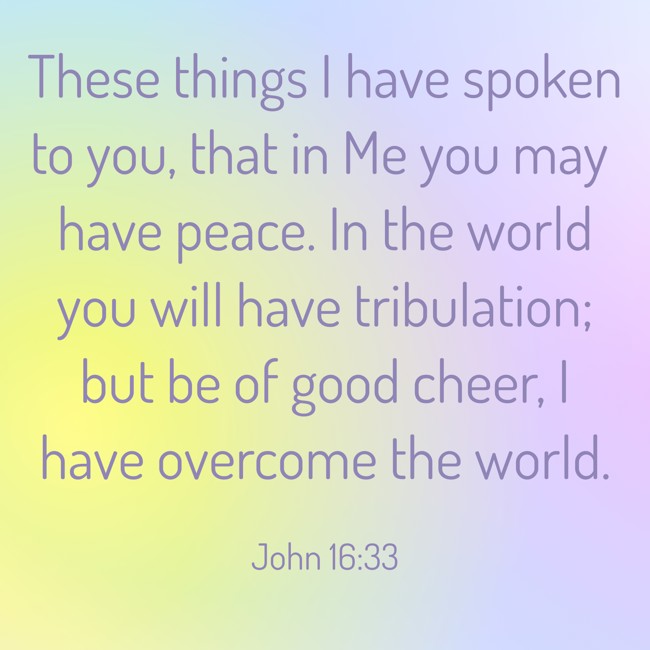 These things I have spoken to you, that in Me you may have peace. In the world you will have tribulation; but be of good cheer, I have overcome the world. - John 16:33