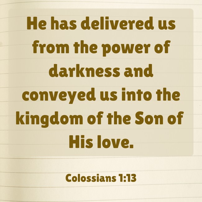 He has delivered us from the power of darkness and conveyed us into the kingdom of the Son of His love. - Colossians 1:13