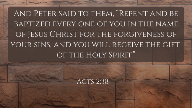 And Peter said to them, “Repent and be baptized every one of you in the name of Jesus Christ for the forgiveness of your sins, and you will receive the gift of the Holy Spirit.” - Acts 2:38