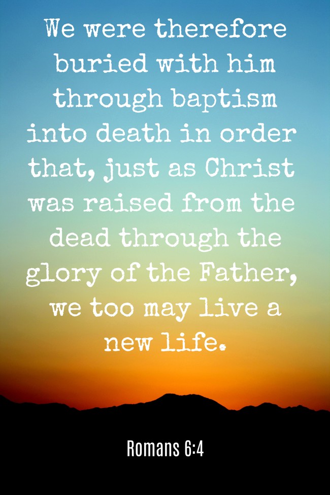 We were therefore buried with him through baptism into death in order that, just as Christ was raised from the dead through the glory of the Father, we too may live a new life. - Romans 6:4