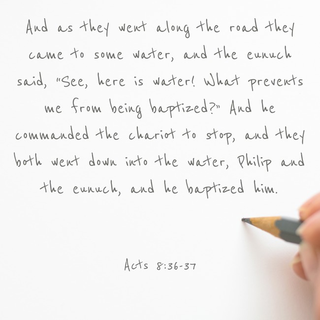 And as they went along the road they came to some water, and the eunuch said, “See, here is water! What prevents me from being baptized?” And he commanded the chariot to stop, and they both went down into the water, Philip and the eunuch, and he baptized him. - Acts 8:36-37