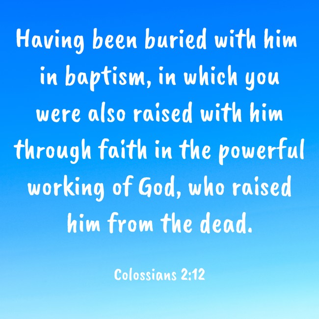 Having been buried with him in baptism, in which you were also raised with him through faith in the powerful working of God, who raised him from the dead. - Colossians 2:12