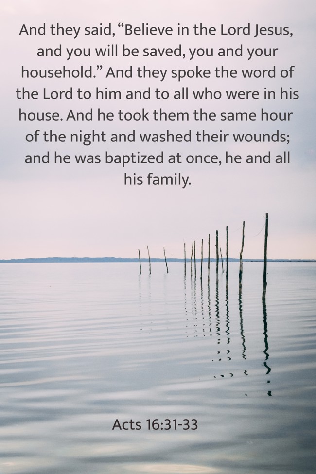 And they said, “Believe in the Lord Jesus, and you will be saved, you and your household.” And they spoke the word of the Lord to him and to all who were in his house. And he took them the same hour of the night and washed their wounds; and he was baptized at once, he and all his family. - Acts 16:31-33