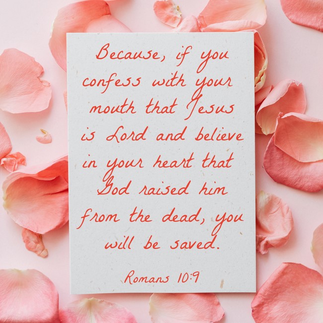 Because, if you confess with your mouth that Jesus is Lord and believe in your heart that God raised him from the dead, you will be saved. - Romans 10:9