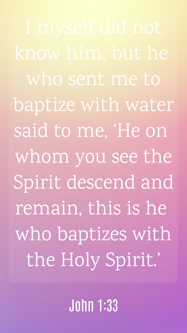 I myself did not know him, but he who sent me to baptize with water said to me, ‘He on whom you see the Spirit descend and remain, this is he who baptizes with the Holy Spirit.’ - John 1:33