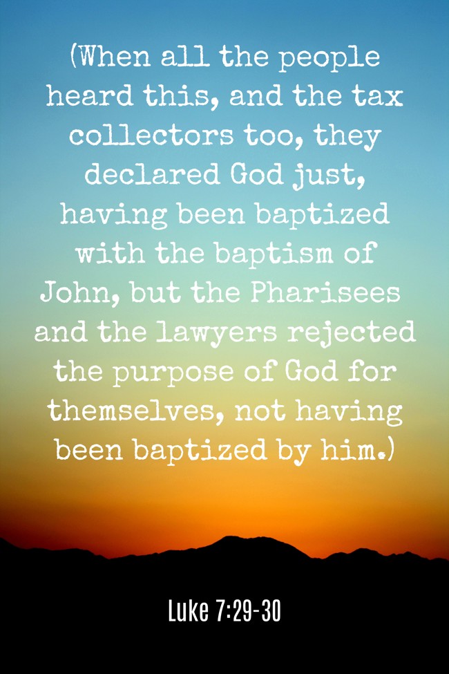 (When all the people heard this, and the tax collectors too, they declared God just, having been baptized with the baptism of John, but the Pharisees and the lawyers rejected the purpose of God for themselves, not having been baptized by him.) - Luke 7:29-30