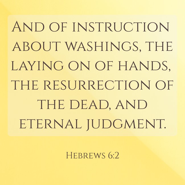 And of instruction about washings, the laying on of hands, the resurrection of the dead, and eternal judgment. - Hebrews 6:2