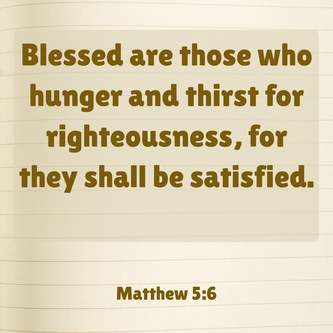 Blessed are those who hunger and thirst for righteousness, for they shall be satisfied. - Matthew 5:6