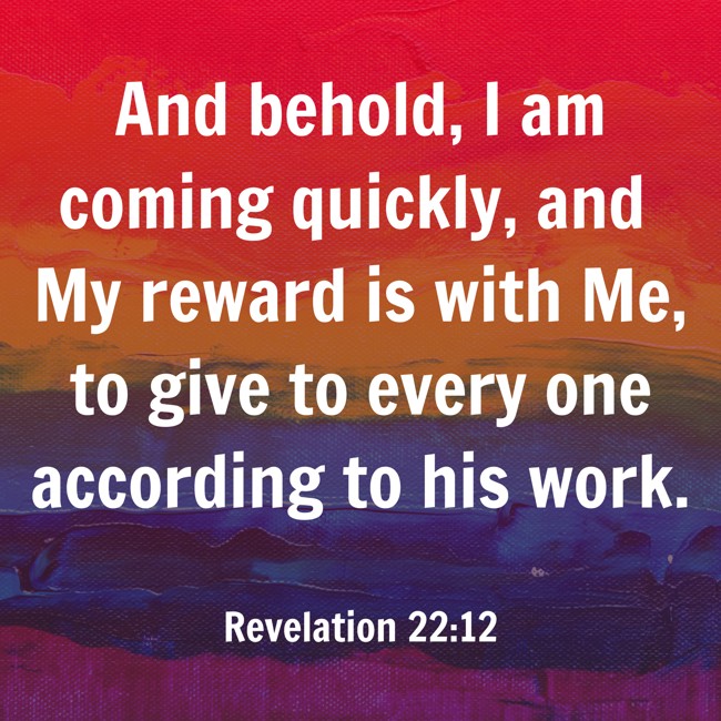 And behold, I am coming quickly, and My reward is with Me, to give to every one according to his work. - Revelation 22:12