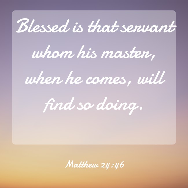 Blessed is that servant whom his master, when he comes, will find so doing. - Matthew 24:46