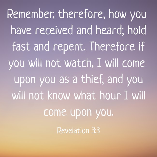 Remember, therefore, how you have received and heard; hold fast and repent. Therefore if you will not watch, I will come upon you as a thief, and you will not know what hour I will come upon you. - Revelation 3:3