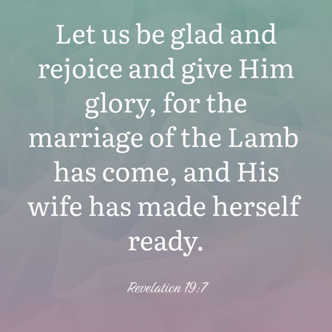 Let us be glad and rejoice and give Him glory, for the marriage of the Lamb has come, and His wife has made herself ready. - Revelation 19:7