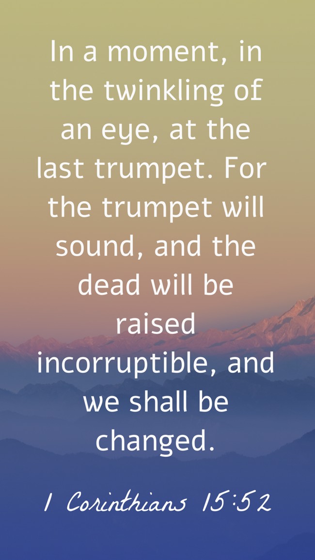 In a moment, in the twinkling of an eye, at the last trumpet. For the trumpet will sound, and the dead will be raised incorruptible, and we shall be changed. - 1 Corinthians 15:52