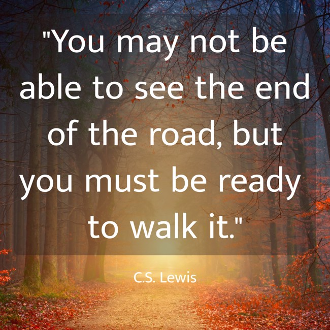 You may not be able to see the end of the road, but you must be ready to walk it. - C.S. Lewis