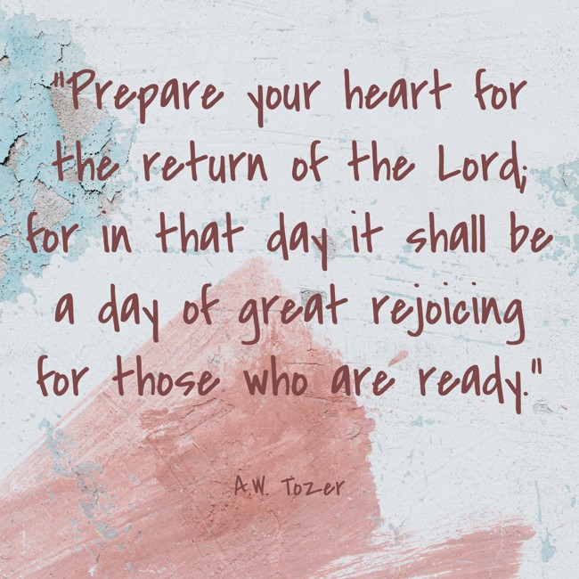 Prepare your heart for the return of the Lord; for in that day it shall be a day of great rejoicing for those who are ready. - A.W. Tozer