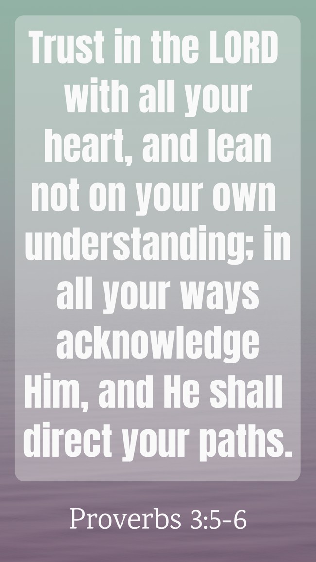 Trust in the LORD with all your heart, and lean not on your own understanding; in all your ways acknowledge Him, and He shall direct your paths. - Proverbs 3:5-6