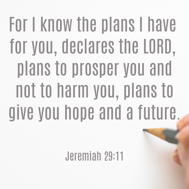 For I know the plans I have for you, declares the LORD, plans to prosper you and not to harm you, plans to give you hope and a future. - Jeremiah 29:11
