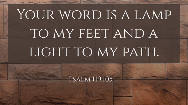 Your word is a lamp to my feet and a light to my path. - Psalm 119:105