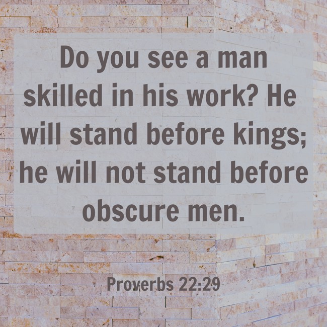 Do you see a man skilled in his work? He will stand before kings; he will not stand before obscure men. - Proverbs 22:29