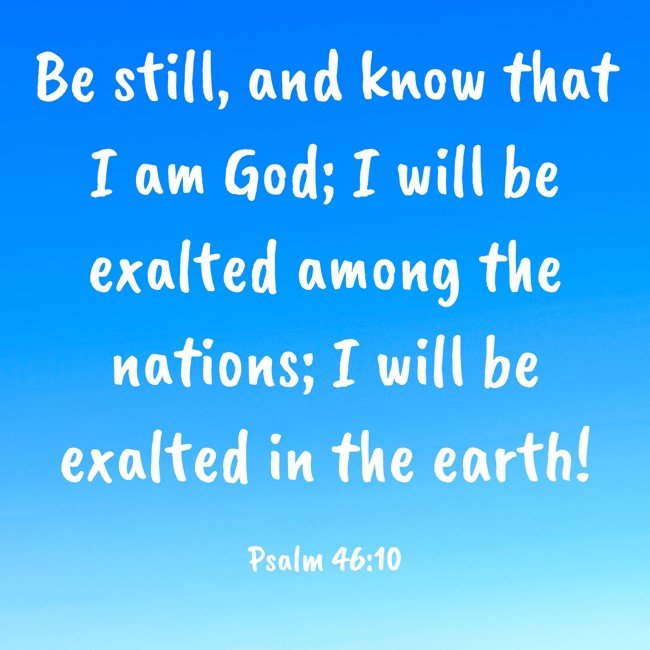 Be still, and know that I am God; I will be exalted among the nations; I will be exalted in the earth! - Psalm 46:10