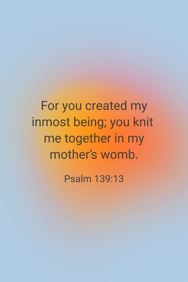 For you created my inmost being; you knit me together in my mother’s womb. - Psalm 139:13