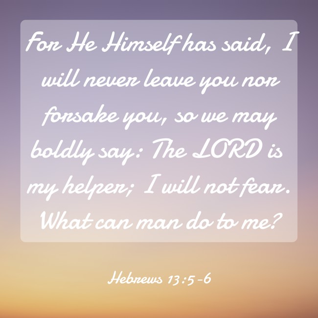 For He Himself has said, I will never leave you nor forsake you, so we may boldly say: The LORD is my helper; I will not fear. What can man do to me? - Hebrews 13:5-6