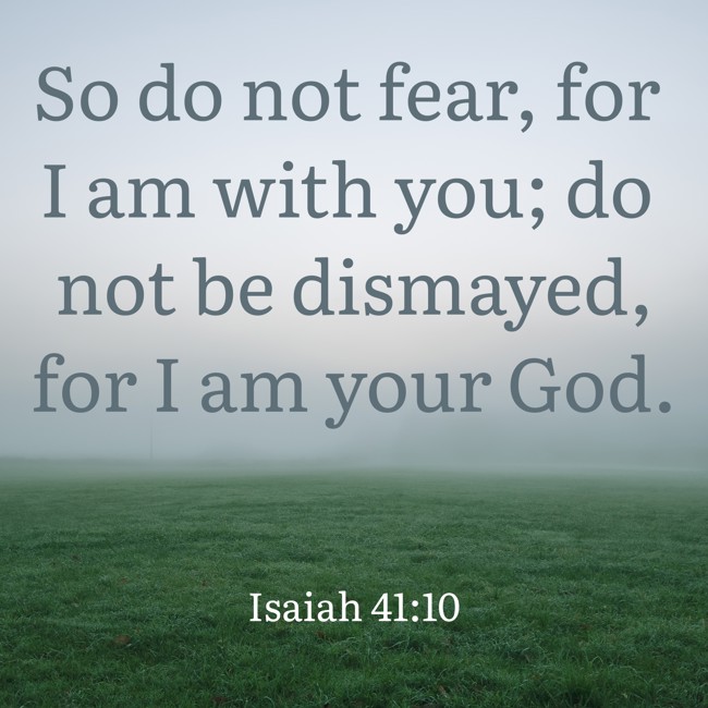 So do not fear, for I am with you; do not be dismayed, for I am your God. - Isaiah 41:10