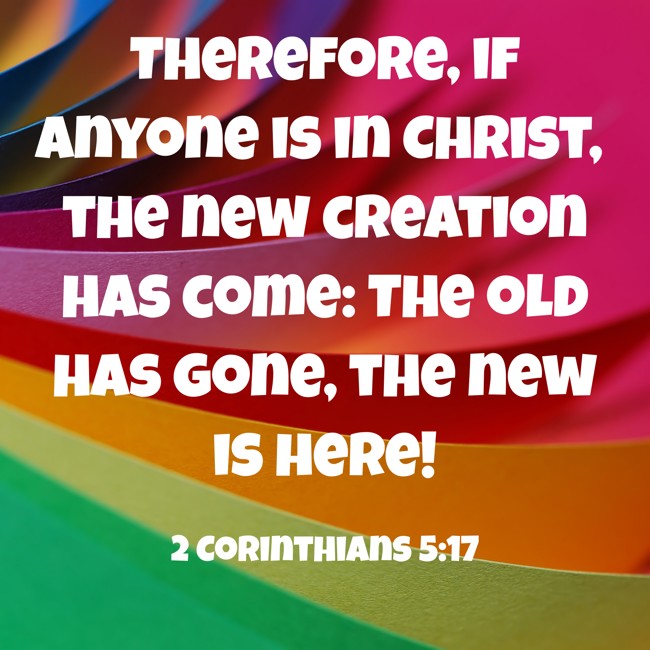 Therefore, if anyone is in Christ, the new creation has come: The old has gone, the new is here! - 2 Corinthians 5:17