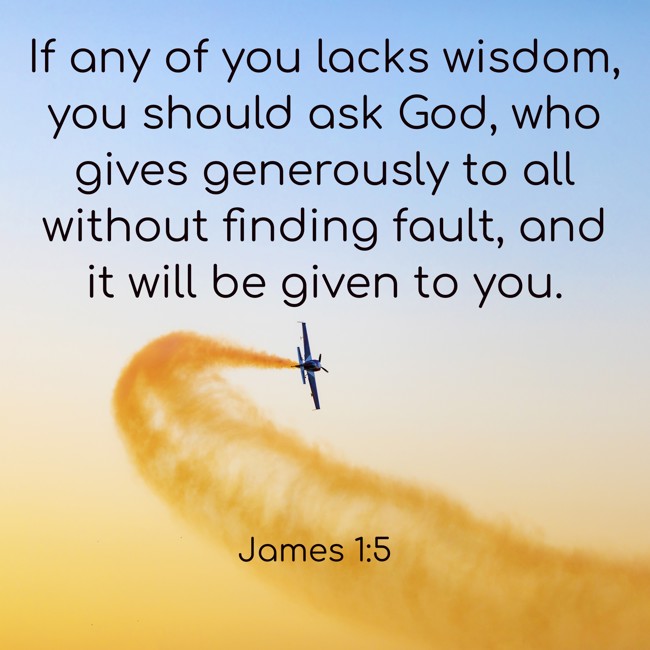 If any of you lacks wisdom, you should ask God, who gives generously to all without finding fault, and it will be given to you. - James 1:5