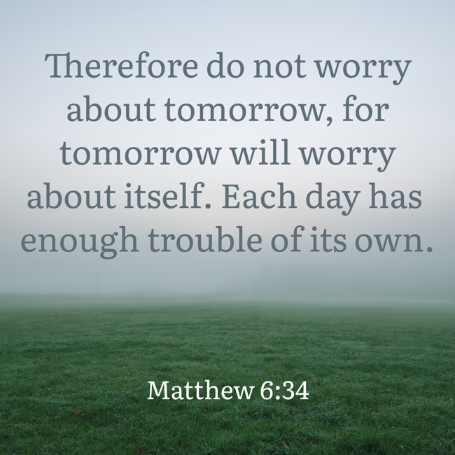 Therefore do not worry about tomorrow, for tomorrow will worry about itself. Each day has enough trouble of its own. - Matthew 6:34