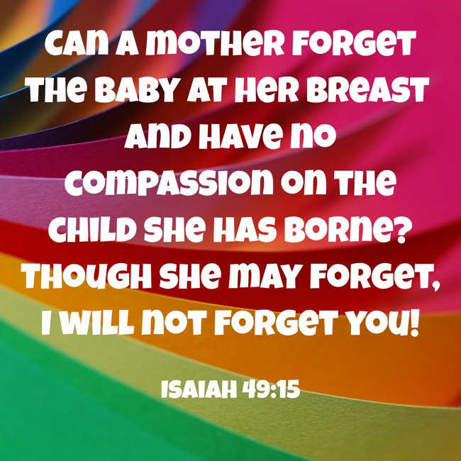 Can a mother forget the baby at her breast and have no compassion on the child she has borne? Though she may forget, I will not forget you! - Isaiah 49:15