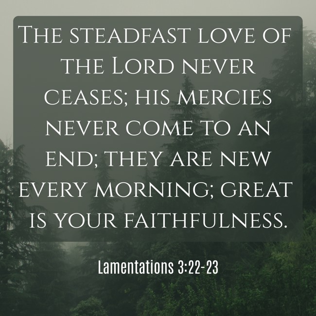 The steadfast love of the Lord never ceases; his mercies never come to an end; they are new every morning; great is your faithfulness. - Lamentations 3:22-23