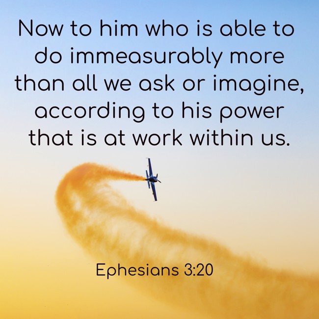 Now to him who is able to do immeasurably more than all we ask or imagine, according to his power that is at work within us. - Ephesians 3:20