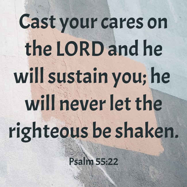 Cast your cares on the LORD and he will sustain you; he will never let the righteous be shaken. - Psalm 55:22