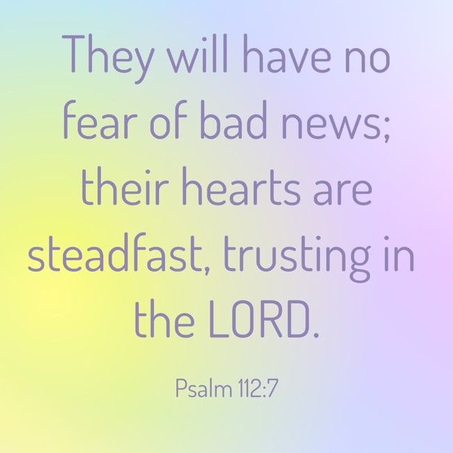 They will have no fear of bad news; their hearts are steadfast, trusting in the LORD. - Psalm 112:7