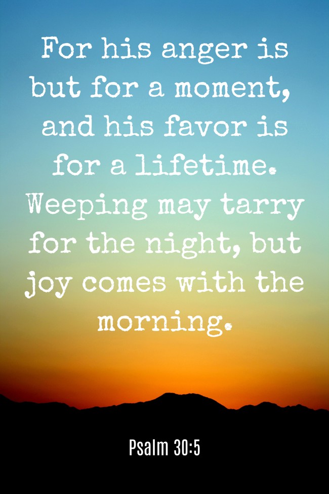 For his anger is but for a moment, and his favor is for a lifetime. Weeping may tarry for the night, but joy comes with the morning. - Psalm 30:5