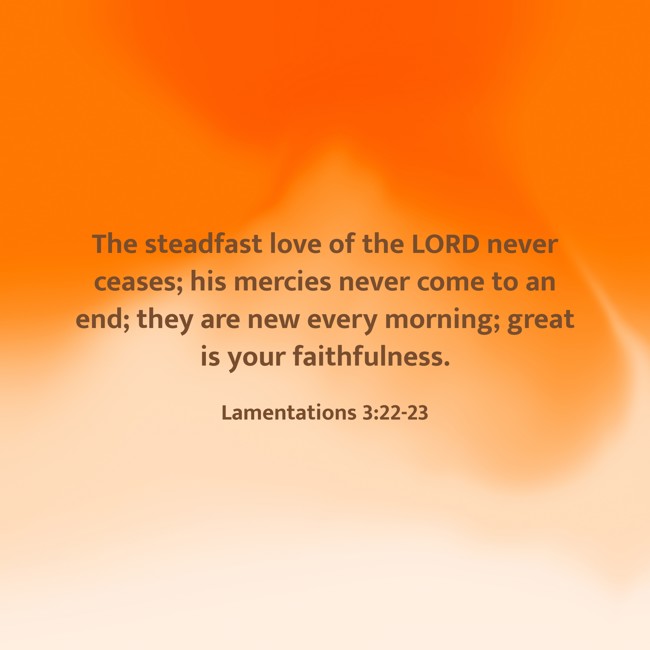 The steadfast love of the LORD never ceases; his mercies never come to an end; they are new every morning; great is your faithfulness. - Lamentations 3:22-23