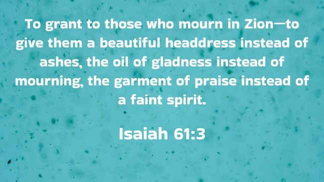 To grant to those who mourn in Zion—to give them a beautiful headdress instead of ashes, the oil of gladness instead of mourning, the garment of praise instead of a faint spirit. - Isaiah 61:3