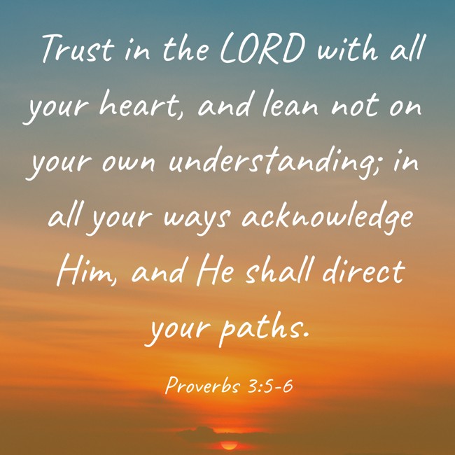 Trust in the LORD with all your heart, and lean not on your own understanding; in all your ways acknowledge Him, and He shall direct your paths. - Proverbs 3:5-6