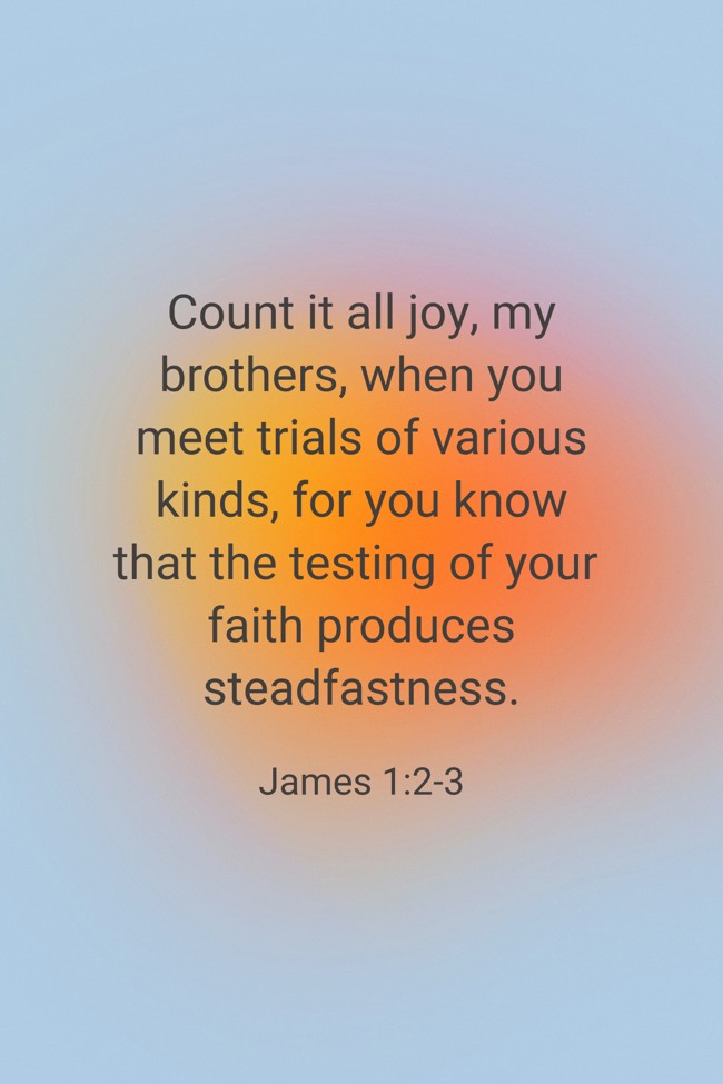 Count it all joy, my brothers, when you meet trials of various kinds, for you know that the testing of your faith produces steadfastness. - James 1:2-3