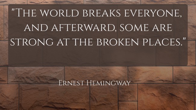The world breaks everyone, and afterward, some are strong at the broken places. - Ernest Hemingway